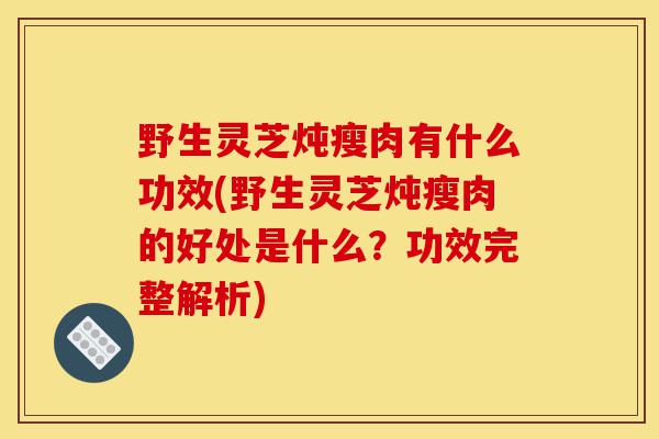 野生灵芝炖瘦肉有什么功效(野生灵芝炖瘦肉的好处是什么?功效完整解析)-第1张图片-灵芝之家 野生灵芝炖瘦肉有什么功效(野生灵芝炖瘦肉的好处是什么?功效完整解析)-第1张图片-灵芝之家
