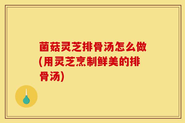菌菇灵芝排骨汤怎么做(用灵芝烹制鲜美的排骨汤)-第1张图片-灵芝之家 菌菇灵芝排骨汤怎么做(用灵芝烹制鲜美的排骨汤)-第1张图片-灵芝之家