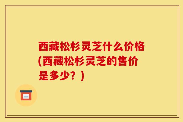 西藏松杉灵芝什么价格(西藏松杉灵芝的售价是多少?)-第1张图片-灵芝之家 西藏松杉灵芝什么价格(西藏松杉灵芝的售价是多少?)-第1张图片-灵芝之家