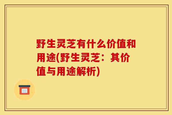 野生灵芝有什么价值和用途(野生灵芝：其价值与用途解析)-第1张图片-灵芝之家