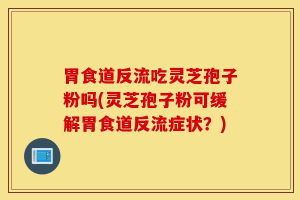 胃食道反流吃灵芝孢子粉吗(灵芝孢子粉可缓解胃食道反流症状?)-第1张图片-灵芝之家 胃食道反流吃灵芝孢子粉吗(灵芝孢子粉可缓解胃食道反流症状?)-第1张图片-灵芝之家
