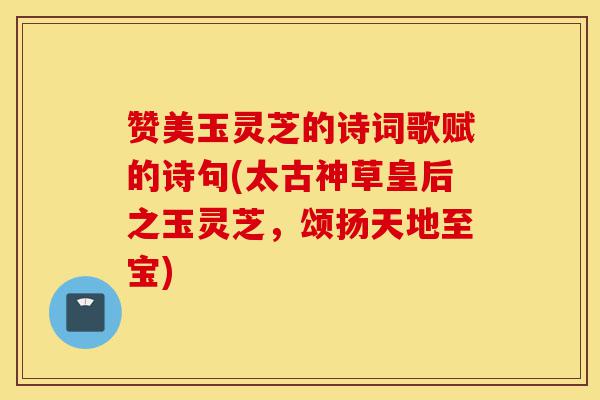 赞美玉灵芝的诗词歌赋的诗句(太古神草皇后之玉灵芝,颂扬天地至宝)-第1张图片-灵芝之家 赞美玉灵芝的诗词歌赋的诗句(太古神草皇后之玉灵芝,颂扬天地至宝)-第1张图片-灵芝之家