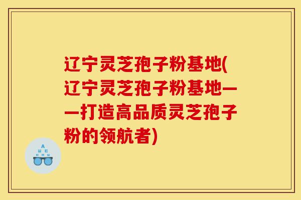 辽宁灵芝孢子粉基地(辽宁灵芝孢子粉基地——打造高品质灵芝孢子粉的领航者)-第1张图片-灵芝之家