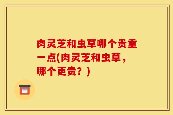 肉灵芝和虫草哪个贵重一点(肉灵芝和虫草,哪个更贵?)-第1张图片-灵芝之家 肉灵芝和虫草哪个贵重一点(肉灵芝和虫草,哪个更贵?)-第1张图片-灵芝之家