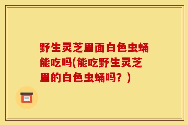 野生灵芝里面白色虫蛹能吃吗(能吃野生灵芝里的白色虫蛹吗?)-第1张图片-灵芝之家 野生灵芝里面白色虫蛹能吃吗(能吃野生灵芝里的白色虫蛹吗?)-第1张图片-灵芝之家