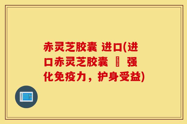 赤灵芝胶囊 进口(进口赤灵芝胶囊 – 强化免疫力，护身受益)-第1张图片-灵芝之家