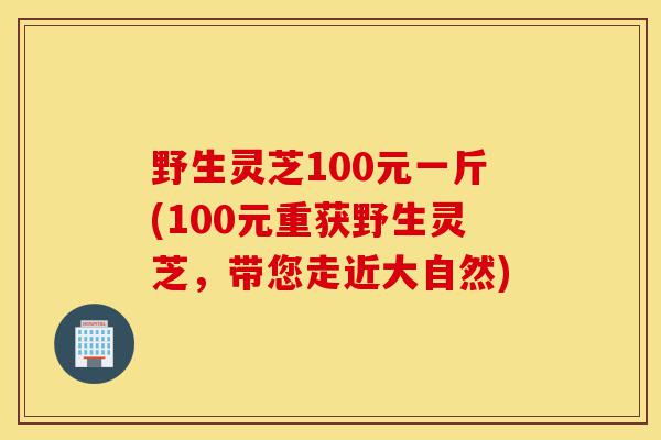 野生灵芝100元一斤(100元重获野生灵芝,带您走近大自然)-第1张图片-灵芝之家 野生灵芝100元一斤(100元重获野生灵芝,带您走近大自然)-第1张图片-灵芝之家