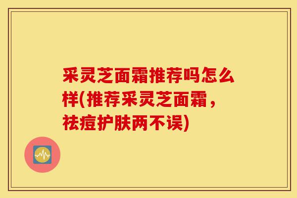 采灵芝面霜推荐吗怎么样(推荐采灵芝面霜，祛痘护肤两不误)-第1张图片-灵芝之家
