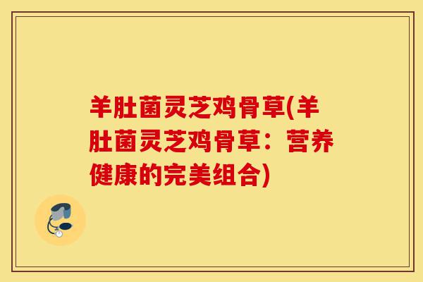 羊肚菌灵芝鸡骨草(羊肚菌灵芝鸡骨草:营养健康的完美组合)-第1张图片-灵芝之家 羊肚菌灵芝鸡骨草(羊肚菌灵芝鸡骨草:营养健康的完美组合)-第1张图片-灵芝之家