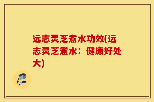 远志灵芝煮水功效(远志灵芝煮水：健康好处大)-第1张图片-灵芝之家