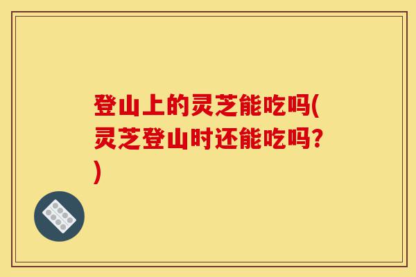 登山上的灵芝能吃吗(灵芝登山时还能吃吗?)-第1张图片-灵芝之家 登山上的灵芝能吃吗(灵芝登山时还能吃吗?)-第1张图片-灵芝之家
