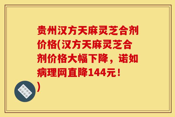 贵州汉方天麻灵芝合剂价格(汉方天麻灵芝合剂价格大幅下降，诺如病理网直降144元！)-第1张图片-灵芝之家