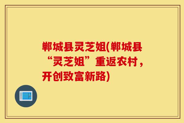 郸城县灵芝姐(郸城县“灵芝姐”重返农村,开创致富新路)-第1张图片-灵芝之家 郸城县灵芝姐(郸城县“灵芝姐”重返农村,开创致富新路)-第1张图片-灵芝之家