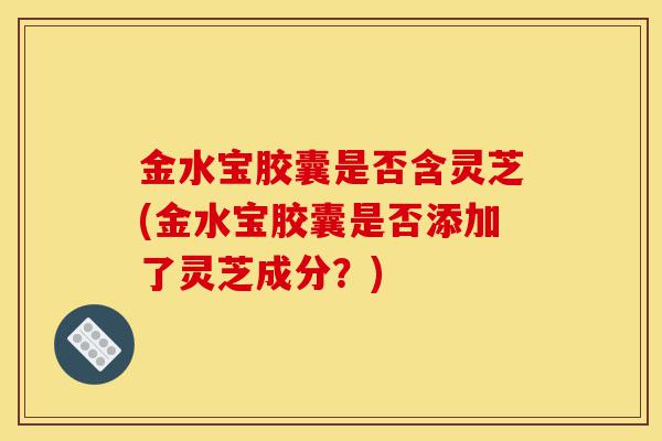 金水宝胶囊是否含灵芝(金水宝胶囊是否添加了灵芝成分？)-第1张图片-灵芝之家