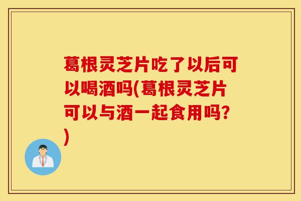 葛根灵芝片吃了以后可以喝酒吗(葛根灵芝片可以与酒一起食用吗?)-第1张图片-灵芝之家 葛根灵芝片吃了以后可以喝酒吗(葛根灵芝片可以与酒一起食用吗?)-第1张图片-灵芝之家