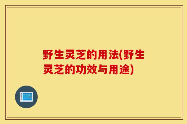野生灵芝的用法(野生灵芝的功效与用途)-第1张图片-灵芝之家 野生灵芝的用法(野生灵芝的功效与用途)-第1张图片-灵芝之家