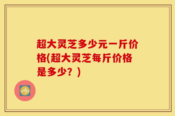 超大灵芝多少元一斤价格(超大灵芝每斤价格是多少?)-第1张图片-灵芝之家 超大灵芝多少元一斤价格(超大灵芝每斤价格是多少?)-第1张图片-灵芝之家