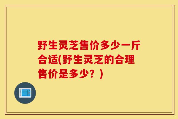 野生灵芝售价多少一斤合适(野生灵芝的合理售价是多少？)-第1张图片-灵芝之家