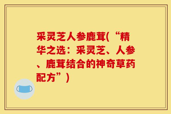 采灵芝人参鹿茸(“精华之选:采灵芝、人参、鹿茸结合的神奇草药配方”)-第1张图片-灵芝之家 采灵芝人参鹿茸(“精华之选:采灵芝、人参、鹿茸结合的神奇草药配方”)-第1张图片-灵芝之家