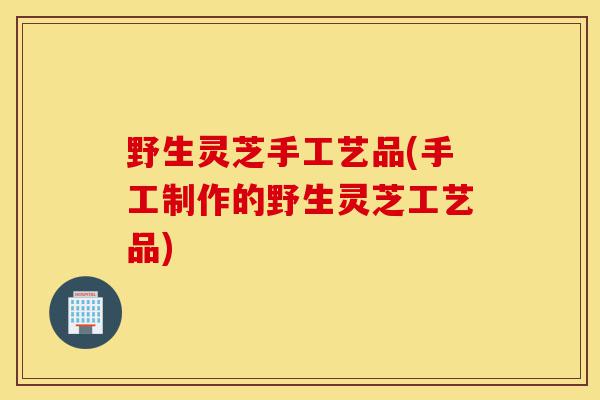 野生灵芝手工艺品(手工制作的野生灵芝工艺品)-第1张图片-灵芝之家 野生灵芝手工艺品(手工制作的野生灵芝工艺品)-第1张图片-灵芝之家