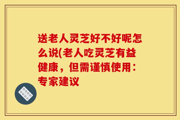 送老人灵芝好不好呢怎么说(老人吃灵芝有益健康,但需谨慎使用:专家建议-第1张图片-灵芝之家 送老人灵芝好不好呢怎么说(老人吃灵芝有益健康,但需谨慎使用:专家建议-第1张图片-灵芝之家