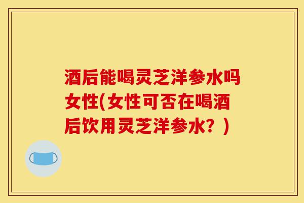 酒后能喝灵芝洋参水吗女性(女性可否在喝酒后饮用灵芝洋参水？)-第1张图片-灵芝之家