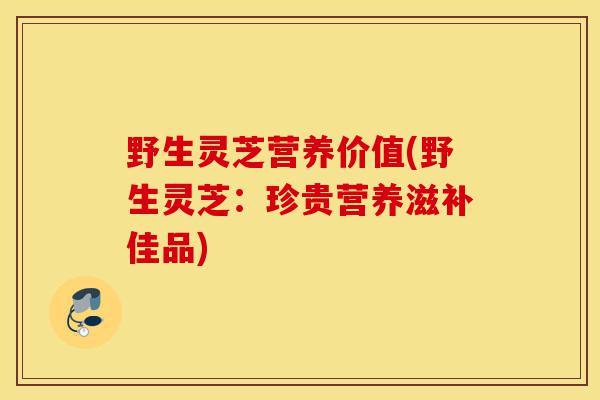 野生灵芝营养价值(野生灵芝：珍贵营养滋补佳品)-第1张图片-灵芝之家