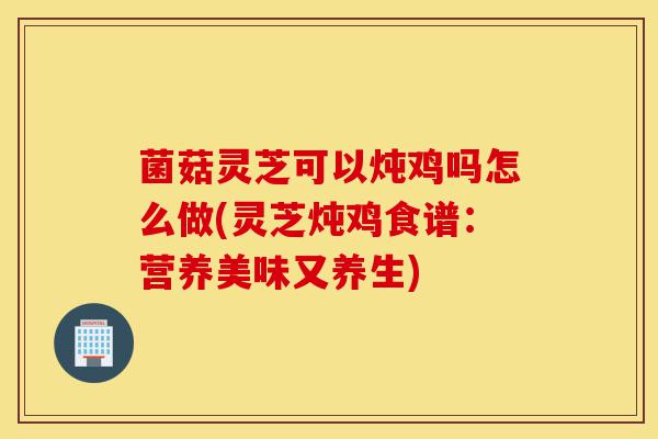 菌菇灵芝可以炖鸡吗怎么做(灵芝炖鸡食谱:营养美味又养生)-第1张图片-灵芝之家 菌菇灵芝可以炖鸡吗怎么做(灵芝炖鸡食谱:营养美味又养生)-第1张图片-灵芝之家