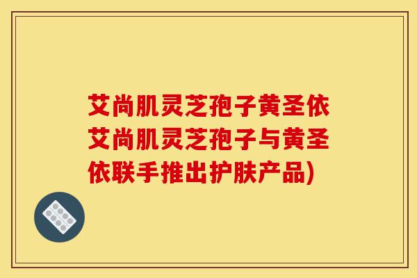 艾尚肌灵芝孢子黄圣依艾尚肌灵芝孢子与黄圣依联手推出护肤产品)-第1张图片-灵芝之家