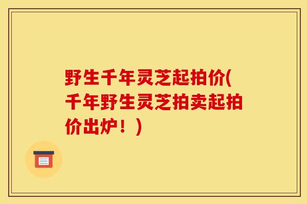 野生千年灵芝起拍价(千年野生灵芝拍卖起拍价出炉!)-第1张图片-灵芝之家 野生千年灵芝起拍价(千年野生灵芝拍卖起拍价出炉!)-第1张图片-灵芝之家
