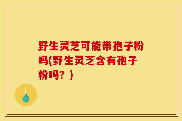 野生灵芝可能带孢子粉吗(野生灵芝含有孢子粉吗？)-第1张图片-灵芝之家