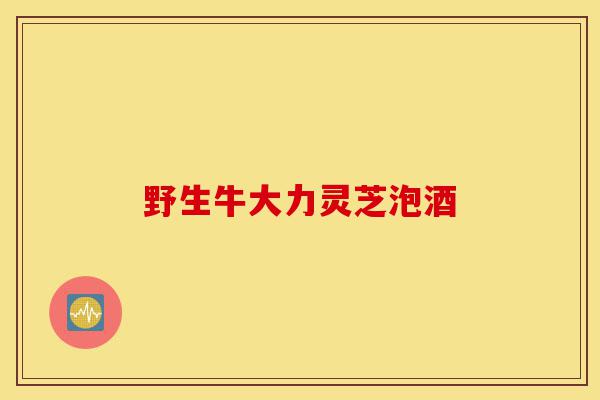 野生牛大力灵芝泡酒-第1张图片-灵芝之家
