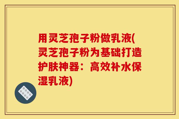 用灵芝孢子粉做乳液(灵芝孢子粉为基础打造护肤神器:高效补水保湿乳液)-第1张图片-灵芝之家 用灵芝孢子粉做乳液(灵芝孢子粉为基础打造护肤神器:高效补水保湿乳液)-第1张图片-灵芝之家