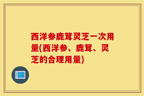 西洋参鹿茸灵芝一次用量(西洋参、鹿茸、灵芝的合理用量)-第1张图片-灵芝之家 西洋参鹿茸灵芝一次用量(西洋参、鹿茸、灵芝的合理用量)-第1张图片-灵芝之家