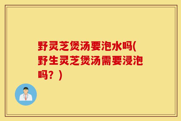 野灵芝煲汤要泡水吗(野生灵芝煲汤需要浸泡吗？)-第1张图片-灵芝之家