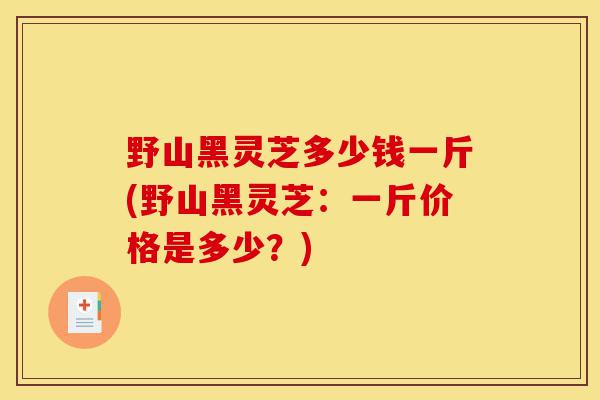 野山黑灵芝多少钱一斤(野山黑灵芝：一斤价格是多少？)-第1张图片-灵芝之家