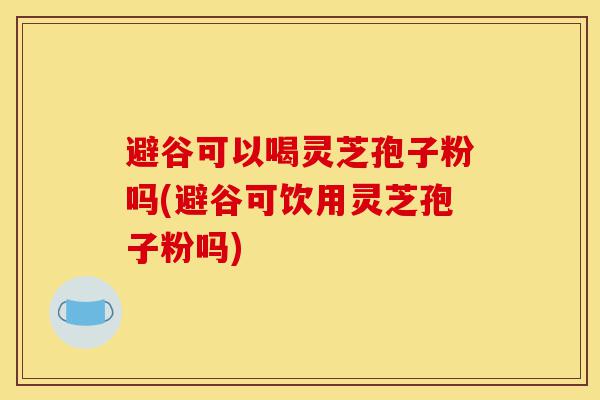 避谷可以喝灵芝孢子粉吗(避谷可饮用灵芝孢子粉吗)-第1张图片-灵芝之家 避谷可以喝灵芝孢子粉吗(避谷可饮用灵芝孢子粉吗)-第1张图片-灵芝之家