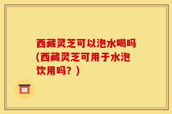 西藏灵芝可以泡水喝吗(西藏灵芝可用于水泡饮用吗?)-第1张图片-灵芝之家 西藏灵芝可以泡水喝吗(西藏灵芝可用于水泡饮用吗?)-第1张图片-灵芝之家