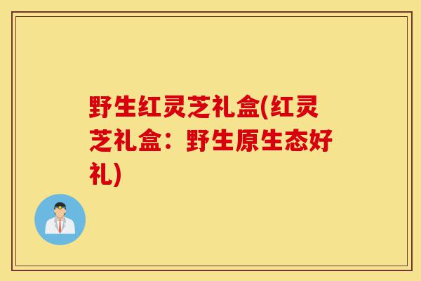 野生红灵芝礼盒(红灵芝礼盒：野生原生态好礼)-第1张图片-灵芝之家
