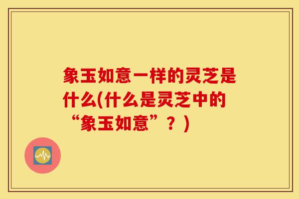 象玉如意一样的灵芝是什么(什么是灵芝中的“象玉如意”?)-第1张图片-灵芝之家 象玉如意一样的灵芝是什么(什么是灵芝中的“象玉如意”?)-第1张图片-灵芝之家