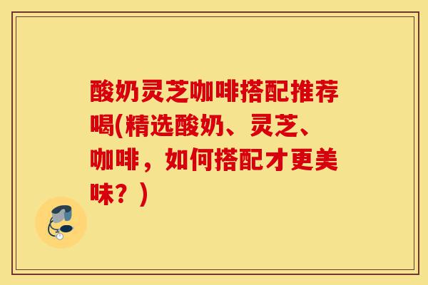 酸奶灵芝咖啡搭配推荐喝(精选酸奶、灵芝、咖啡,如何搭配才更美味?)-第1张图片-灵芝之家 酸奶灵芝咖啡搭配推荐喝(精选酸奶、灵芝、咖啡,如何搭配才更美味?)-第1张图片-灵芝之家