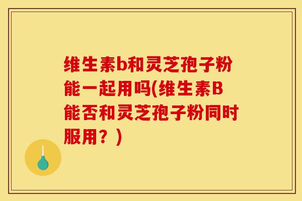 维生素b和灵芝孢子粉能一起用吗(维生素B能否和灵芝孢子粉同时服用?)-第1张图片-灵芝之家 维生素b和灵芝孢子粉能一起用吗(维生素B能否和灵芝孢子粉同时服用?)-第1张图片-灵芝之家