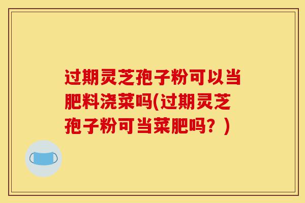 过期灵芝孢子粉可以当肥料浇菜吗(过期灵芝孢子粉可当菜肥吗？)-第1张图片-灵芝之家