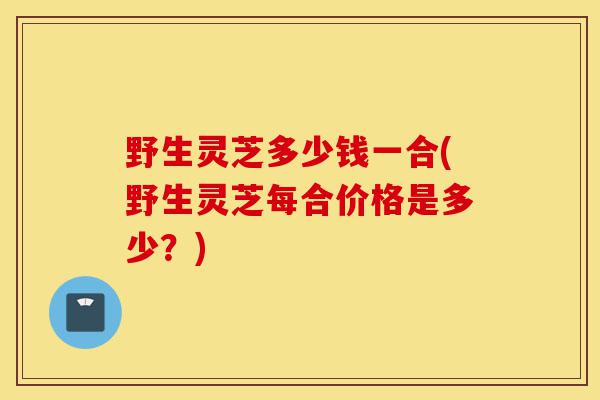 野生灵芝多少钱一合(野生灵芝每合价格是多少?)-第1张图片-灵芝之家 野生灵芝多少钱一合(野生灵芝每合价格是多少?)-第1张图片-灵芝之家