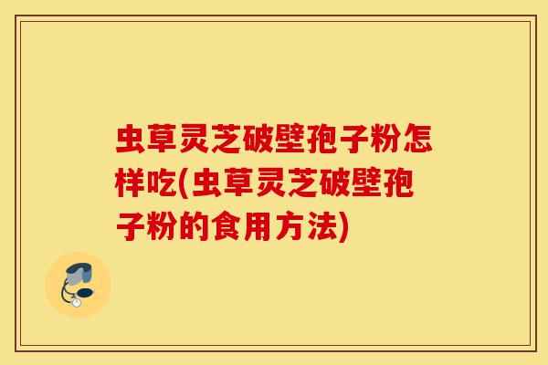虫草灵芝破壁孢子粉怎样吃(虫草灵芝破壁孢子粉的食用方法)-第1张图片-灵芝之家 虫草灵芝破壁孢子粉怎样吃(虫草灵芝破壁孢子粉的食用方法)-第1张图片-灵芝之家