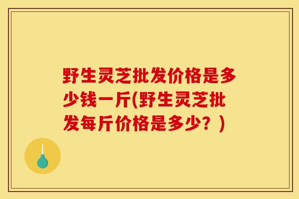 野生灵芝批发价格是多少钱一斤(野生灵芝批发每斤价格是多少?)-第1张图片-灵芝之家 野生灵芝批发价格是多少钱一斤(野生灵芝批发每斤价格是多少?)-第1张图片-灵芝之家