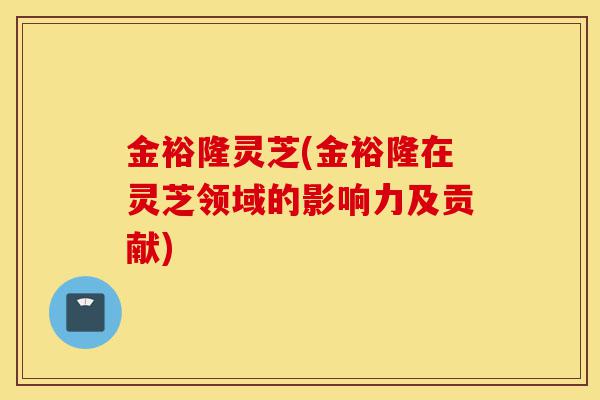 金裕隆灵芝(金裕隆在灵芝领域的影响力及贡献)-第1张图片-灵芝之家 金裕隆灵芝(金裕隆在灵芝领域的影响力及贡献)-第1张图片-灵芝之家