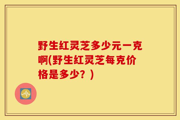 野生红灵芝多少元一克啊(野生红灵芝每克价格是多少?)-第1张图片-灵芝之家 野生红灵芝多少元一克啊(野生红灵芝每克价格是多少?)-第1张图片-灵芝之家