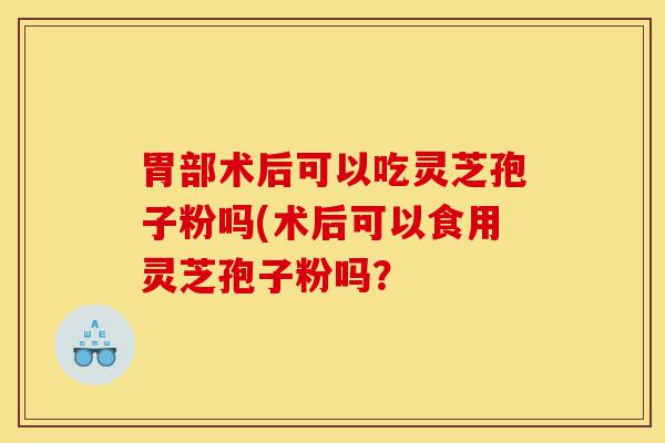 胃部术后可以吃灵芝孢子粉吗(术后可以食用灵芝孢子粉吗？-第1张图片-灵芝之家
