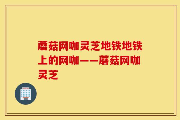 蘑菇网咖灵芝地铁地铁上的网咖——蘑菇网咖灵芝-第1张图片-灵芝之家 蘑菇网咖灵芝地铁地铁上的网咖——蘑菇网咖灵芝-第1张图片-灵芝之家